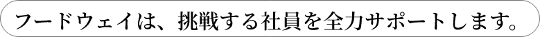 フードウェイは、挑戦する社員を全力サポートします。